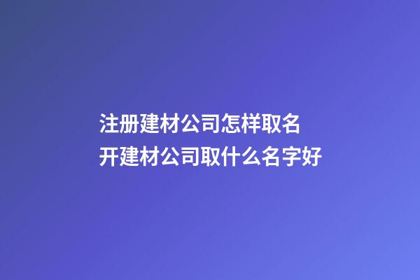 注册建材公司怎样取名 开建材公司取什么名字好-第1张-公司起名-玄机派